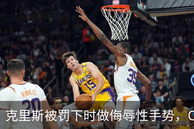 克里斯被罚下时做侮辱性手势，CBA官方开出5万元罚单