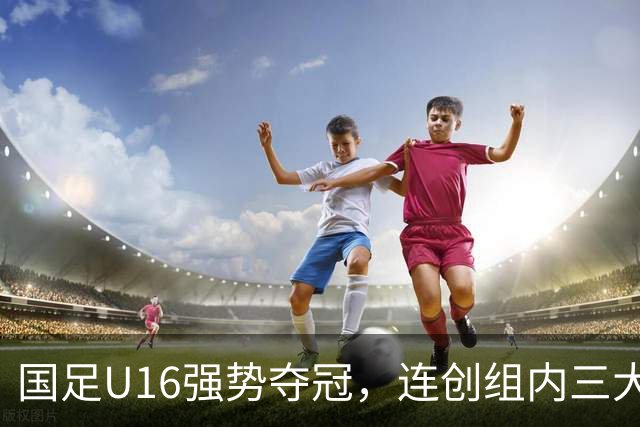 国足U16强势夺冠，连创组内三大纪录，目标直指未来冠军！