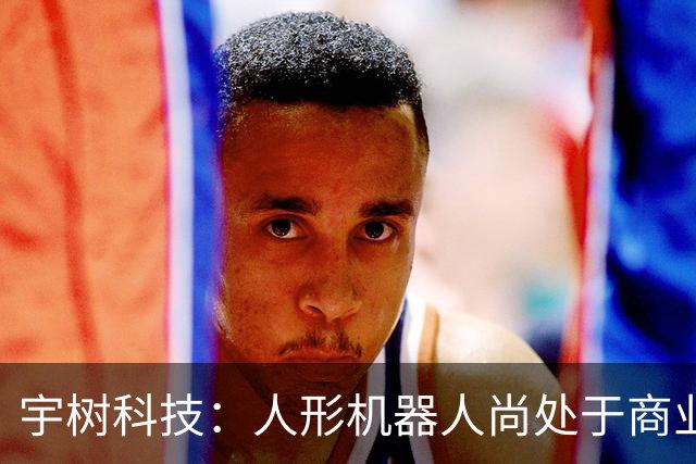 宇树科技：人形机器人尚处于商业化早期，存在估值回归的投资风险