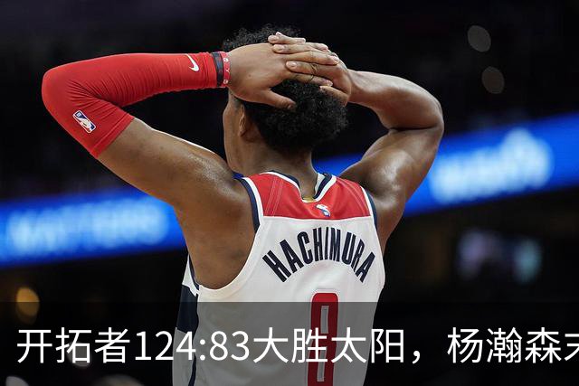 开拓者124:83大胜太阳，杨瀚森末节5分2板，奇葩一幕出现