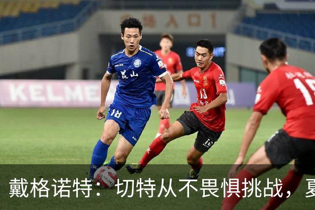 戴格诺特：切特从不畏惧挑战，夏天外界议论很多但他让我欣慰