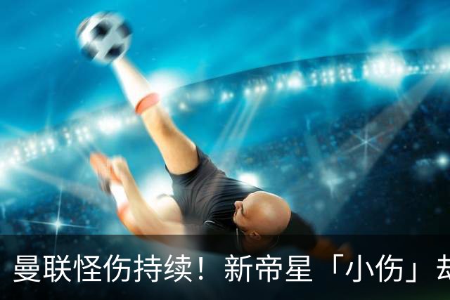 曼联怪伤持续！新帝星「小伤」却缺阵20天，谢什科今年已彻底报销