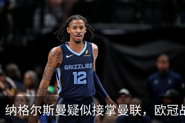纳格尔斯曼疑似接掌曼联，欧冠战报解读豪门危机与机遇