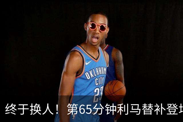 终于换人！第65分钟利马替补登场，换下本场表现糟糕的海文