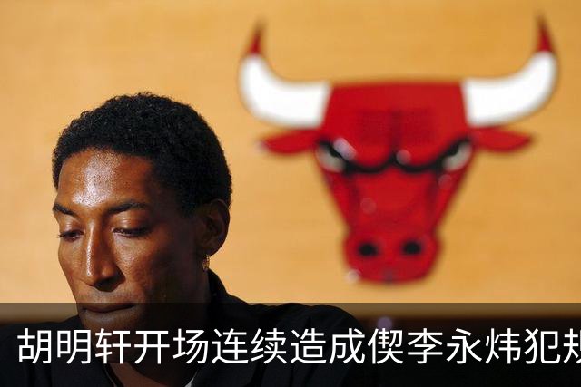 胡明轩开场连续造成偰李永炜犯规，后者开局30秒两犯下场